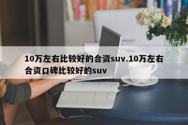 10万左右比较好的合资suv.10万左右合资口碑比较好的suv