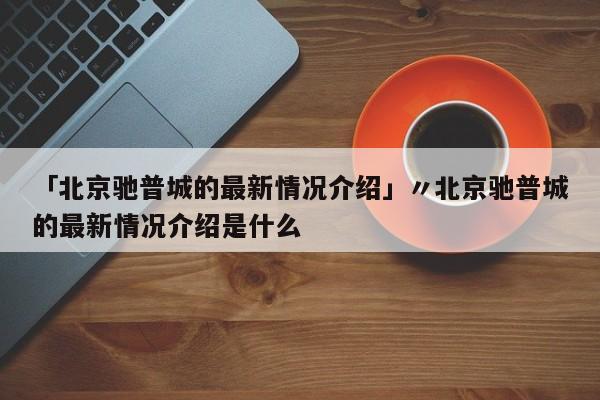 「北京驰普城的最新情况介绍」〃北京驰普城的最新情况介绍是什么