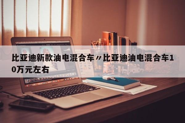 比亚迪新款油电混合车〃比亚迪油电混合车10万元左右