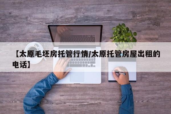 【太原毛坯房托管行情/太原托管房屋出租的电话】