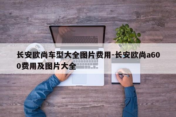 长安欧尚车型大全图片费用-长安欧尚a600费用及图片大全