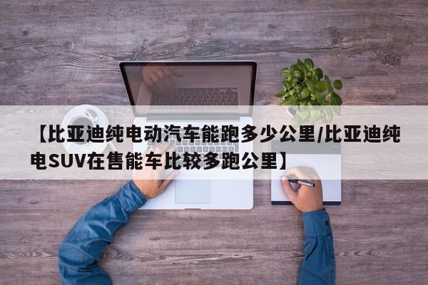 【比亚迪纯电动汽车能跑多少公里/比亚迪纯电SUV在售能车比较多跑公里】