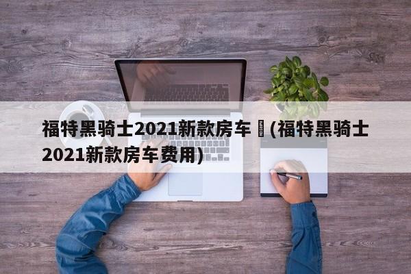 福特黑骑士2021新款房车︰(福特黑骑士2021新款房车费用)