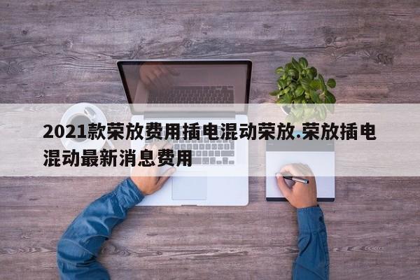 2021款荣放费用插电混动荣放.荣放插电混动最新消息费用