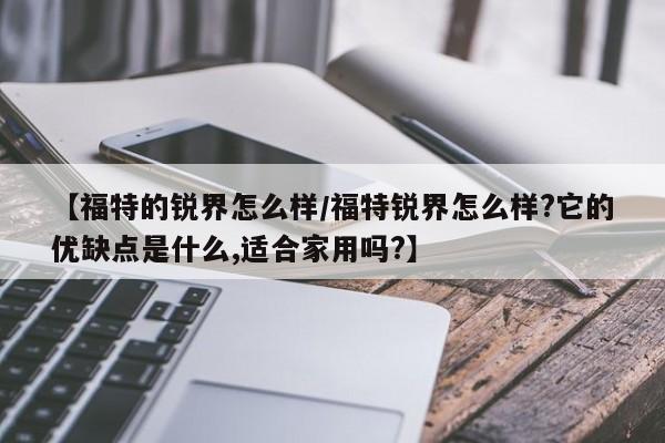 【福特的锐界怎么样/福特锐界怎么样?它的优缺点是什么,适合家用吗?】