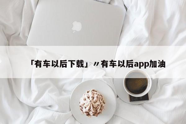 「有车以后下载」〃有车以后app加油