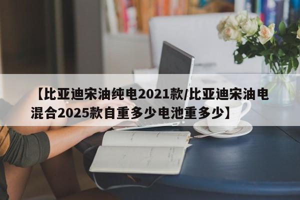 【比亚迪宋油纯电2021款/比亚迪宋油电混合2025款自重多少电池重多少】