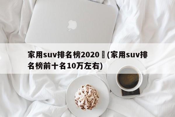 家用suv排名榜2020︰(家用suv排名榜前十名10万左右)