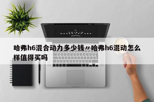 哈弗h6混合动力多少钱〃哈弗h6混动怎么样值得买吗