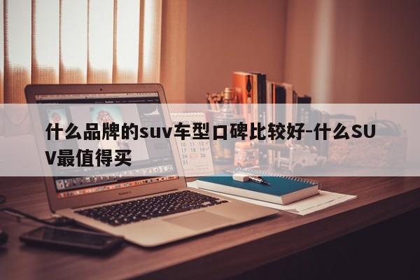 什么品牌的suv车型口碑比较好-什么SUV最值得买
