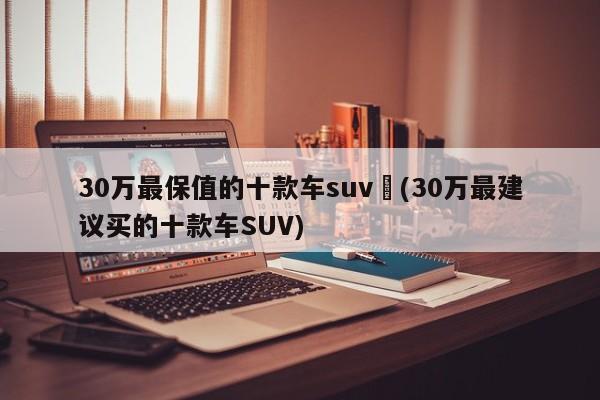 30万最保值的十款车suv︰(30万最建议买的十款车SUV)