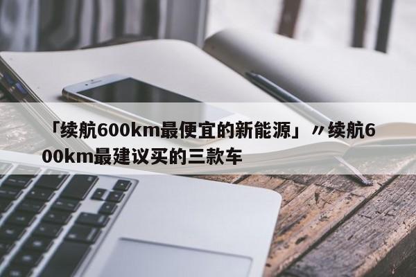 「续航600km最便宜的新能源」〃续航600km最建议买的三款车