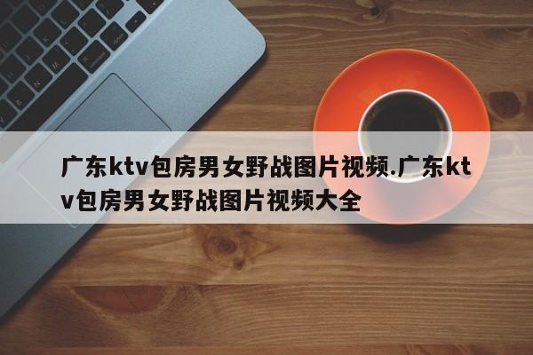 广东ktv包房男女野战图片视频.广东ktv包房男女野战图片视频大全