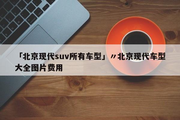 「北京现代suv所有车型」〃北京现代车型大全图片费用