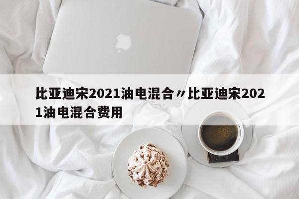 比亚迪宋2021油电混合〃比亚迪宋2021油电混合费用