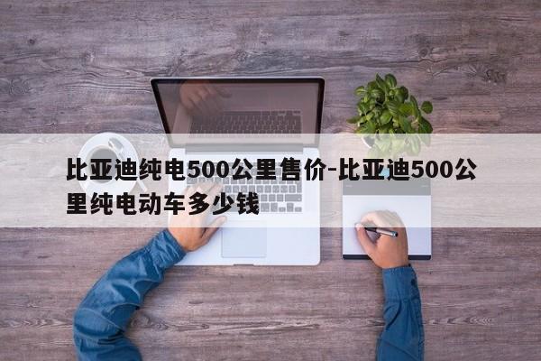 比亚迪纯电500公里售价-比亚迪500公里纯电动车多少钱