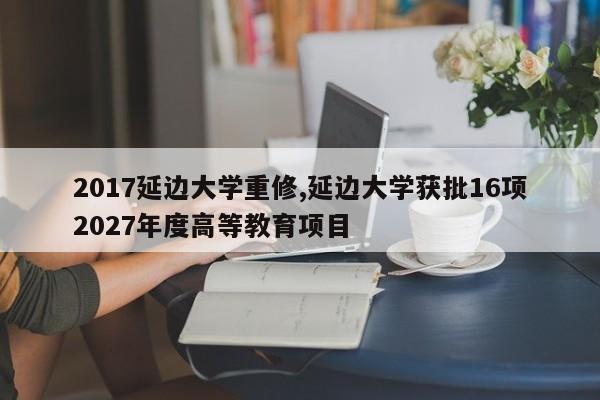 2017延边大学重修,延边大学获批16项2027年度高等教育项目