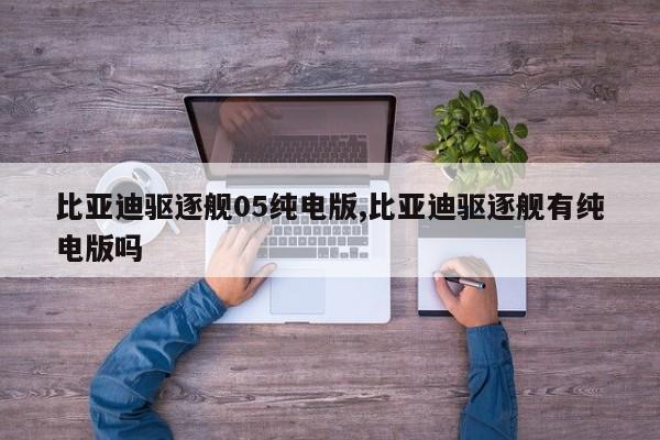 比亚迪驱逐舰05纯电版,比亚迪驱逐舰有纯电版吗