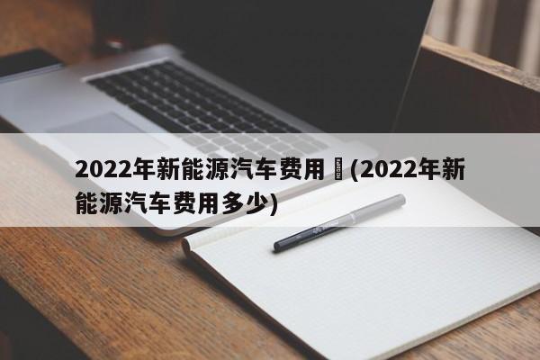 2022年新能源汽车费用︰(2022年新能源汽车费用多少)
