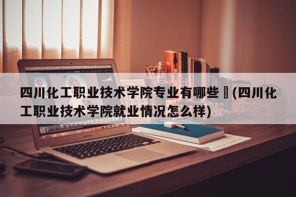四川化工职业技术学院专业有哪些︰(四川化工职业技术学院就业情况怎么样)