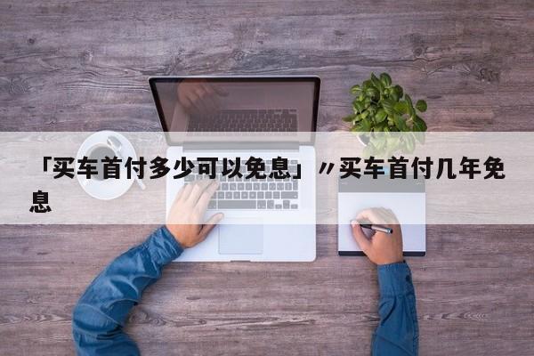 「买车首付多少可以免息」〃买车首付几年免息