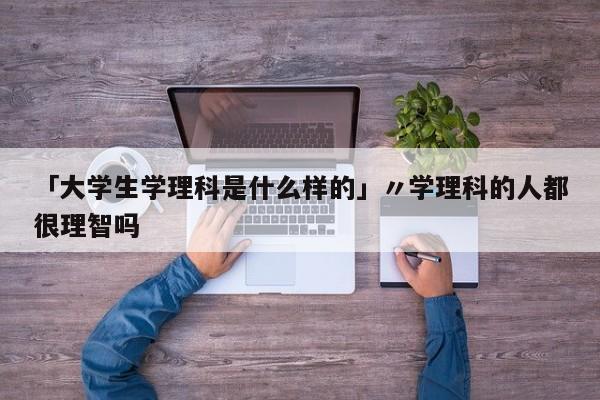 「大学生学理科是什么样的」〃学理科的人都很理智吗