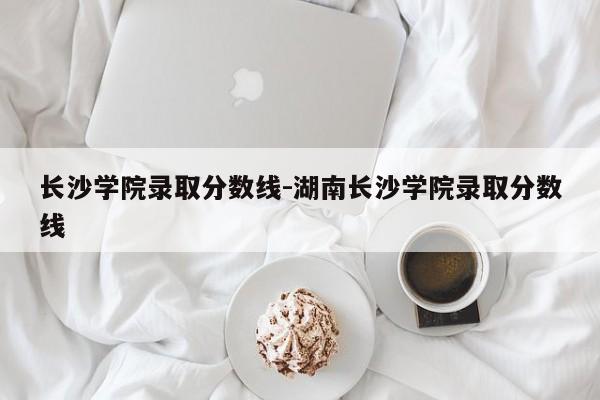 长沙学院录取分数线-湖南长沙学院录取分数线