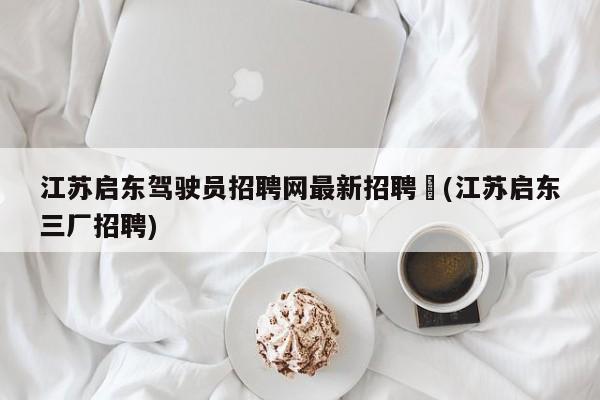 江苏启东驾驶员招聘网最新招聘︰(江苏启东三厂招聘)