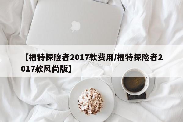 【福特探险者2017款费用/福特探险者2017款风尚版】