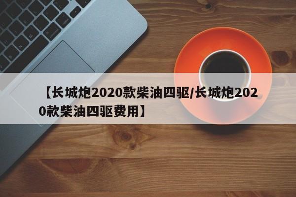 【长城炮2020款柴油四驱/长城炮2020款柴油四驱费用】