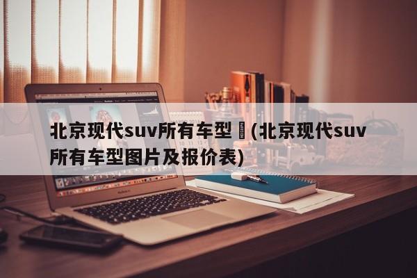 北京现代suv所有车型︰(北京现代suv所有车型图片及报价表)