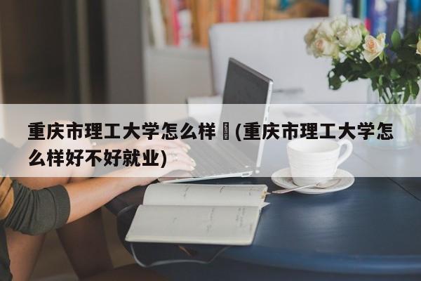 重庆市理工大学怎么样︰(重庆市理工大学怎么样好不好就业)