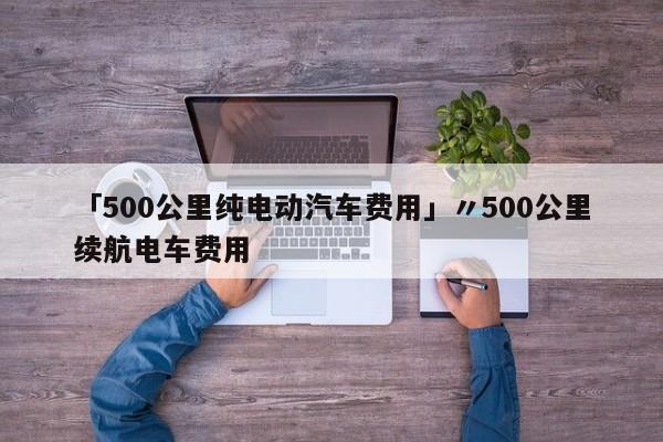 「500公里纯电动汽车费用」〃500公里续航电车费用