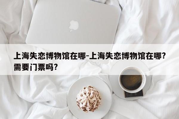 上海失恋博物馆在哪-上海失恋博物馆在哪?需要门票吗?