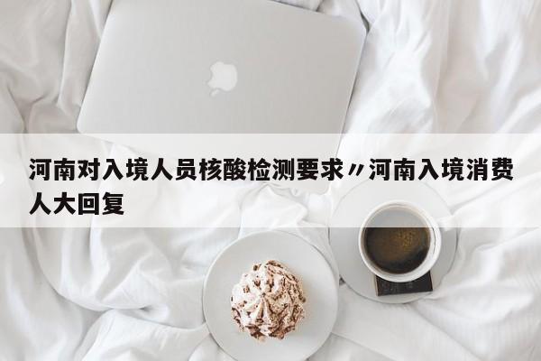 河南对入境人员核酸检测要求〃河南入境消费人大回复