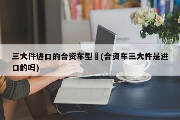 三大件进口的合资车型︰(合资车三大件是进口的吗)