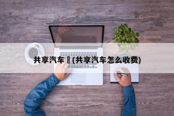 共享汽车︰(共享汽车怎么收费)