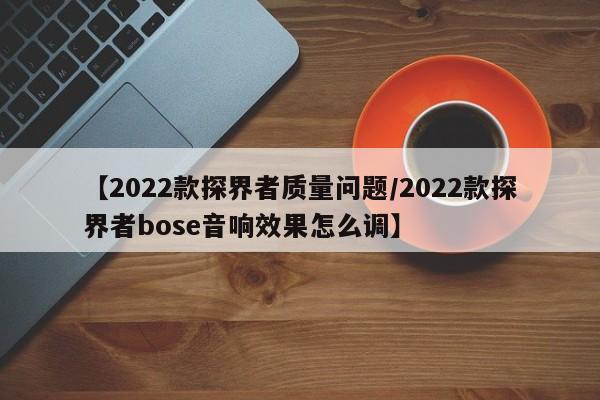 【2022款探界者质量问题/2022款探界者bose音响效果怎么调】
