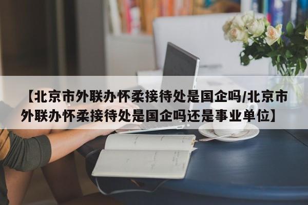 【北京市外联办怀柔接待处是国企吗/北京市外联办怀柔接待处是国企吗还是事业单位】