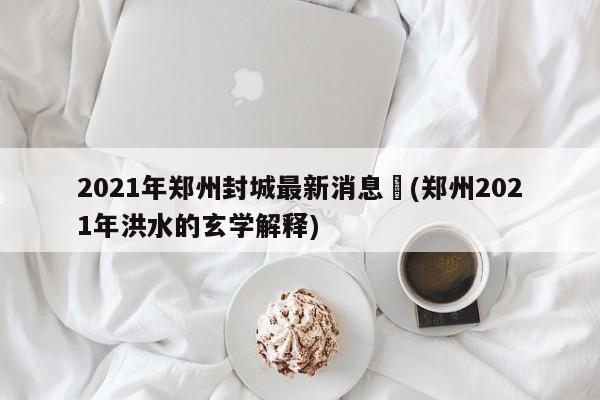 2021年郑州封城最新消息︰(郑州2021年洪水的玄学解释)