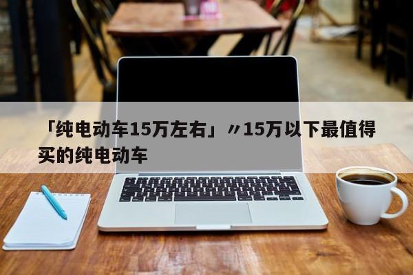「纯电动车15万左右」〃15万以下最值得买的纯电动车