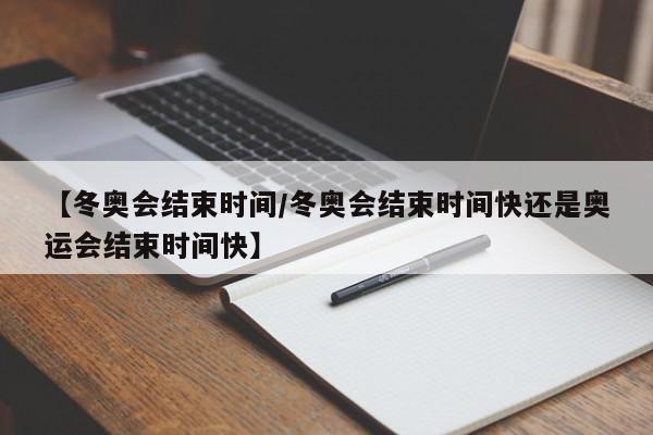 【冬奥会结束时间/冬奥会结束时间快还是奥运会结束时间快】