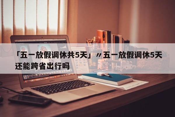 「五一放假调休共5天」〃五一放假调休5天 还能跨省出行吗