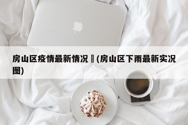 房山区疫情最新情况︰(房山区下雨最新实况图)