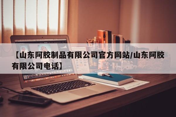 【山东阿胶制品有限公司官方网站/山东阿胶有限公司电话】