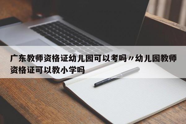 广东教师资格证幼儿园可以考吗〃幼儿园教师资格证可以教小学吗
