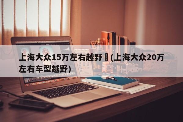 上海大众15万左右越野︰(上海大众20万左右车型越野)