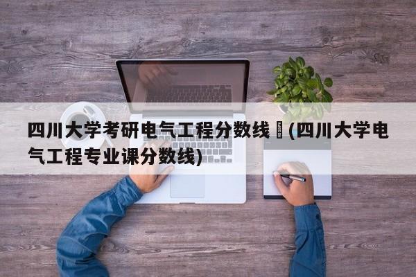 四川大学考研电气工程分数线︰(四川大学电气工程专业课分数线)