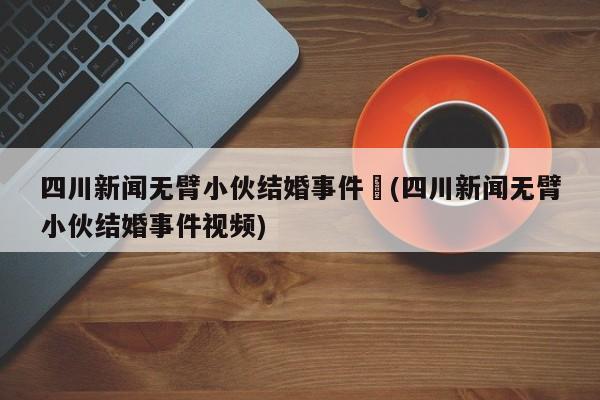 四川新闻无臂小伙结婚事件︰(四川新闻无臂小伙结婚事件视频)