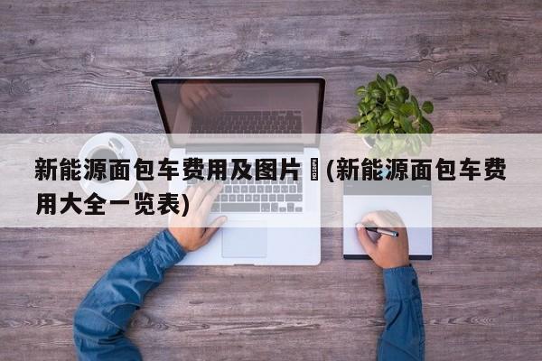 新能源面包车费用及图片︰(新能源面包车费用大全一览表)